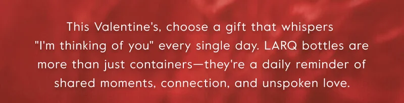 This Valentine's, choose a gift that whispers  ''I'm thinking of you'' every single day. LARQ bottles are more than just containers—they're a daily reminder of shared moments, connection, and unspoken love.