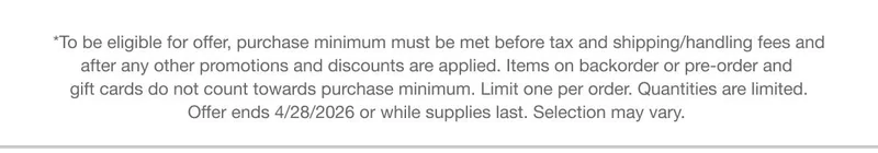 *To be eligible for offer, purchase minimum must be met before tax and shipping/handling fees and after any other promotions and discounts are applied. Items on backorder or pre-order and gift cards do not count towards purchase minimum.&nbsp;Limit one per order. Quantities are limited. Offer ends 4/28/2026 or while supplies last.&nbsp;Selection&nbsp;may vary.