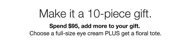 Make it a 10-piece gift. | Spend $95, add more to your gift. | Choose a full-size eye cream PLUS get a&nbsp;floral&nbsp;tote.