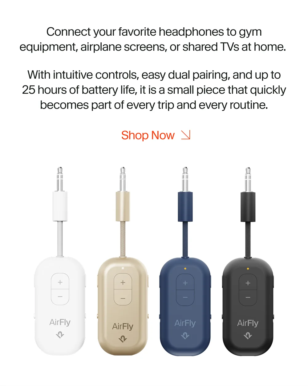 Connect your favorite headphones to gym equipment, airplane screens, or shared TVs at home.  With intuitive controls, easy dual pairing, and up to 25 hours of battery life, it is a small piece that quickly becomes part of every trip and every routine. Shop Now