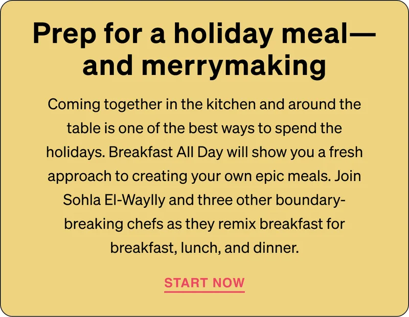 Prep for a holiday meal—and merrymaking: SComing together in the kitchen and around the table is one of the best ways to spend the holidays. Breakfast All Day will show you a fresh approach to creating your own epic meals. Join Sohla El-Waylly and three other boundary-breaking chefs as they remix breakfast for breakfast, lunch, and dinner.
