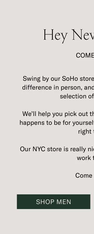 Hey New Yorkers. Come Visit. Swing by our SoHo store to feel that handcrafted difference in person, and check out our extensive selection of colorways. We’ll help you pick out the perfect gift. If that gift happens to be for yourself, we can get you fitted up right there. Our NYC store is really nice. So are the people who work there. Come say hi. Shop Men
