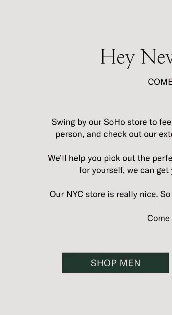 Hey New Yorkers. Come Visit. Swing by our SoHo store to feel that handcrafted difference in person, and check out our extensive selection of colorways. We’ll help you pick out the perfect gift. If that gift happens to be for yourself, we can get you fitted up right there. Our NYC store is really nice. So are the people who work there. Come say hi. Shop Men