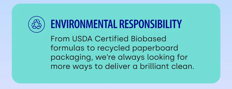 Environmental Responsibility&nbsp;| From USDA Certified Biobased formulas to recycled paperboard packaging, we’re always looking for more ways to deliver a brilliant clean.