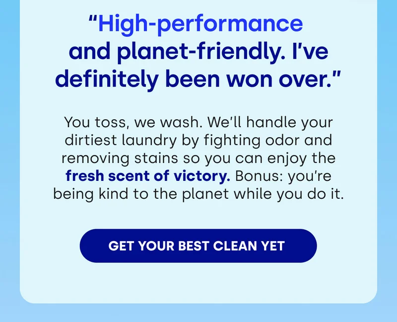 “High-performance  and planet-friendly. I’ve definitely been won over.” You toss, we wash. We’ll handle your dirtiest laundry by fighting odor and removing stains so you can enjoy the fresh scent of victory. Bonus: you’re being kind to the planet while you do it. [GET YOUR BEST CLEAN YET]