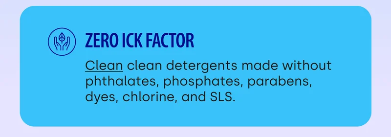 Zero Ick Factor | Clean clean detergents made without phthalates, phosphates, parabens, dyes, chlorine, and SLS.