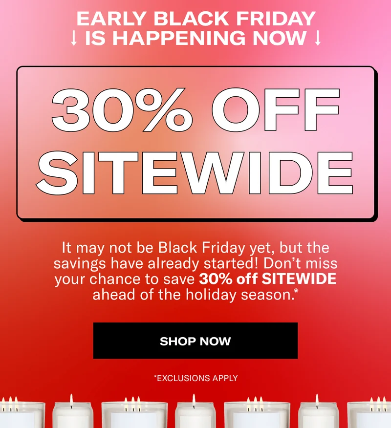 EARLY BLACK FRIDAY IS HAPPENING NOW | 30% OFF SITEWIDE | It may not be Black Friday yet, but the savings have already started! Don’t miss your chance to save 30% off SITEWIDE ahead of the holiday season.* | SHOP NOW | *EXCLUSIONS APPLY
