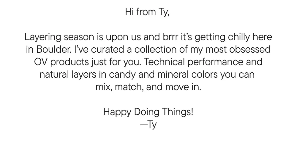 Hi from Ty,   Layering season is upon us and brrr it’s getting chilly here in Boulder. I’ve curated a collection of my most obsessed OV products just for you. Technical performance and natural layers in candy and mineral colors you can  mix, match, and move in.  Happy Doing Things! —Ty
