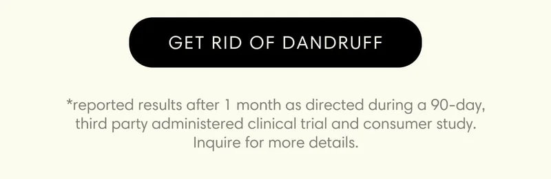 GET RID OF DANDRUFF *reported results after 1 month as directed during a 90-day, third party administered clinical trial and consumer study. Inquire for more details.