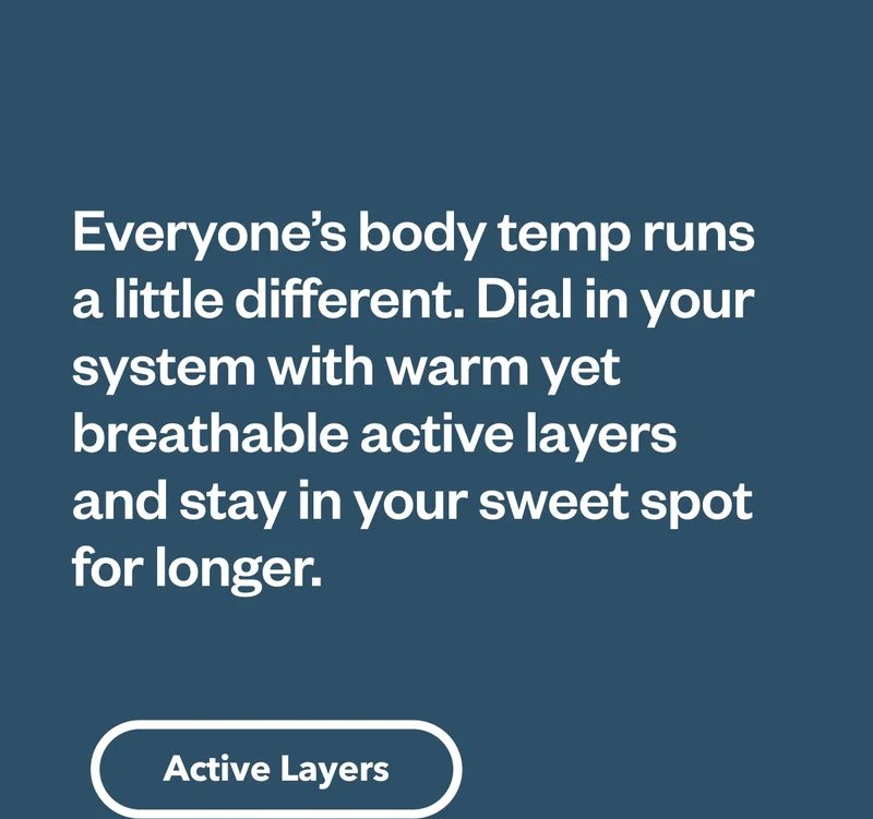 Everyone’s body temp runs a little different. Dial in your system with warm yet breathable active layers and stay in your sweet spot for longer. Shop active layers.