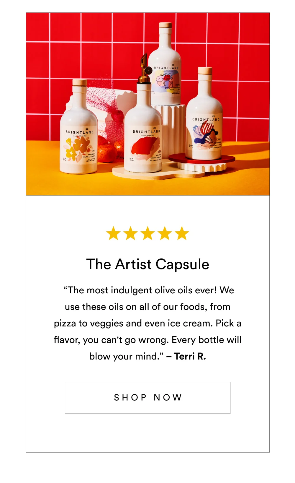 The Artist Capsule  ✩✩✩✩✩ “The most indulgent olive oils ever! We use these oils on all of our foods, from pizza to veggies and even ice cream. Pick a flavor, you can't go wrong. Every bottle will blow your mind.” – Terri R.  [ Shop Now ]