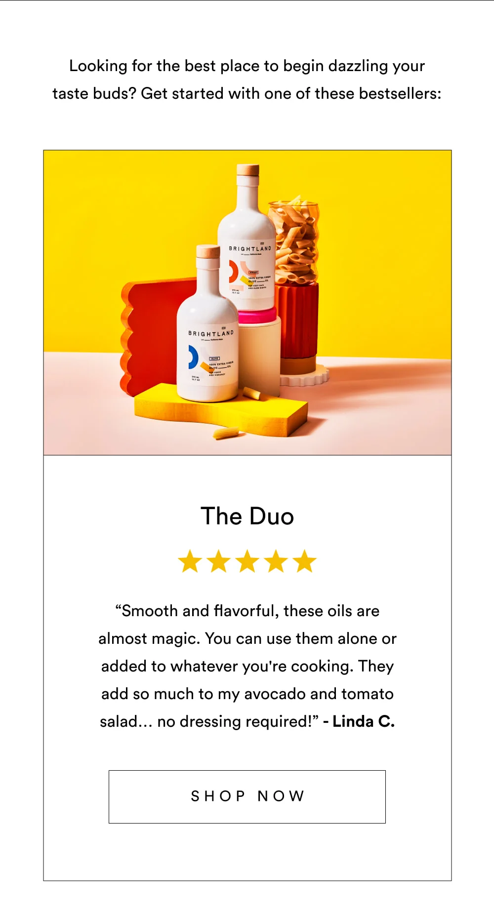 Looking for the best place to begin dazzling your taste buds? Get started with one of these best-sellers:   The Duo  ✩✩✩✩✩ “Smooth and flavorful, these oils are almost magic. You can use them alone or added to whatever you're cooking. They add so much to my avocado and tomato salad… no dressing required!” – Linda C.  [ Shop Now ]