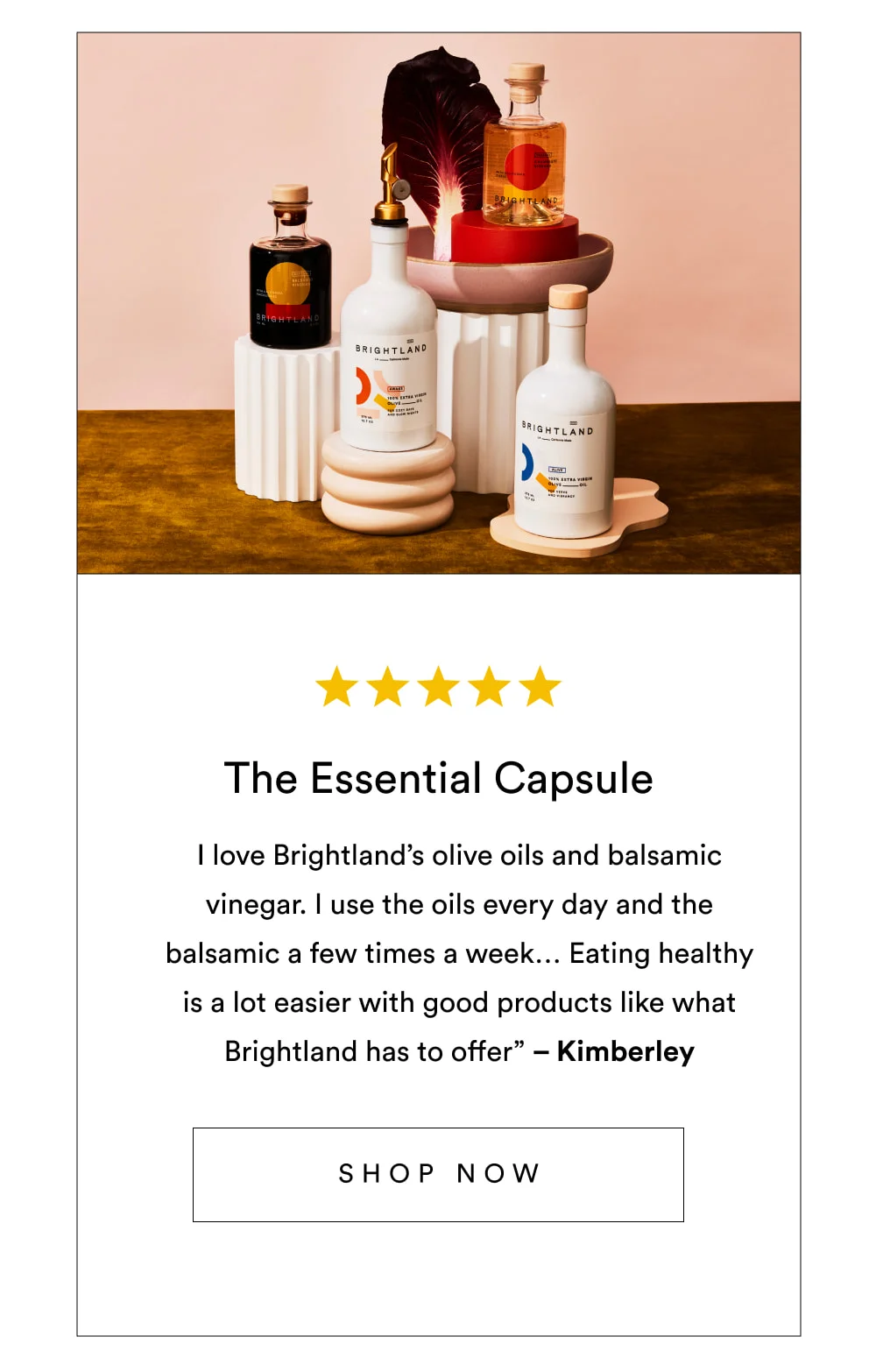 The Essential Capsule  ✩✩✩✩✩ “I love Brightland’s olive oils and balsamic vinegar. I use the oils every day and the balsamic a few times a week… Eating healthy is a lot easier with good products like what Brightland has to offer” – Kimberley  [ Shop Now ]