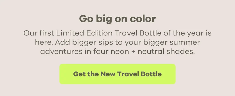 Go big on color. Our first Limited Edition Travel Bottle of the year is here. Add bigger sips to your bigger summer adventures in four neon + neutral shades. | Get the New Travel Bottle
