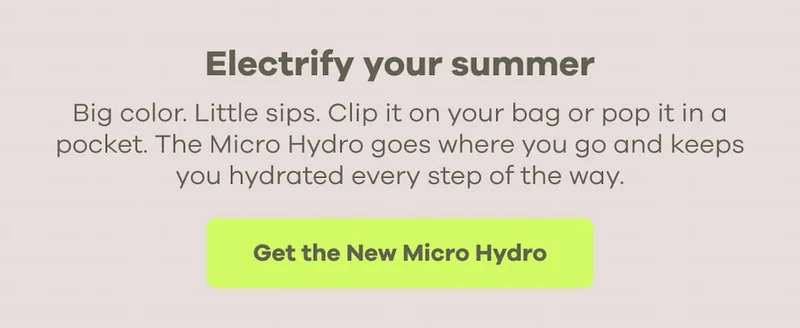 Electrify your summer. Big color. Little sips. Clip it on your bag or pop it in a pocket. The Micro Hydro goes where you go and keeps you hydrated every step of the way. | Get the New Micro Hydro