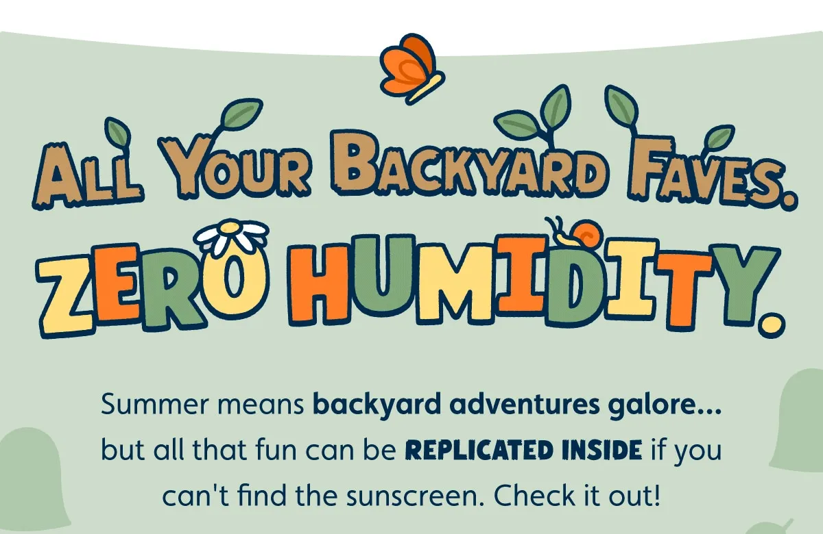 All Your Backyard Faves. Zero Humidity. Summer means backyard adventures galore… but all that fun can be replicated inside if you can't find the sunscreen. Check it out!