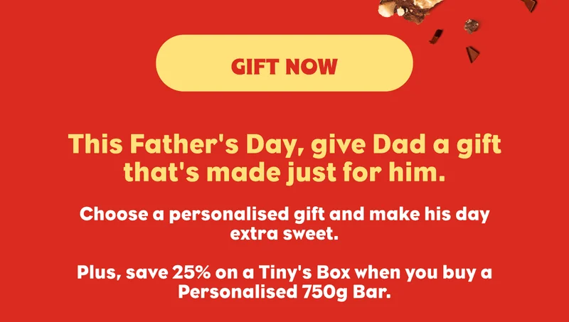This Father's Day, give Dad a gift that's made just for him. Choose from a Personalised Bar, a Personalised Tiny's Box or 6 Bar Gift Pack and make his day extra sweet with a special chocolate gift.