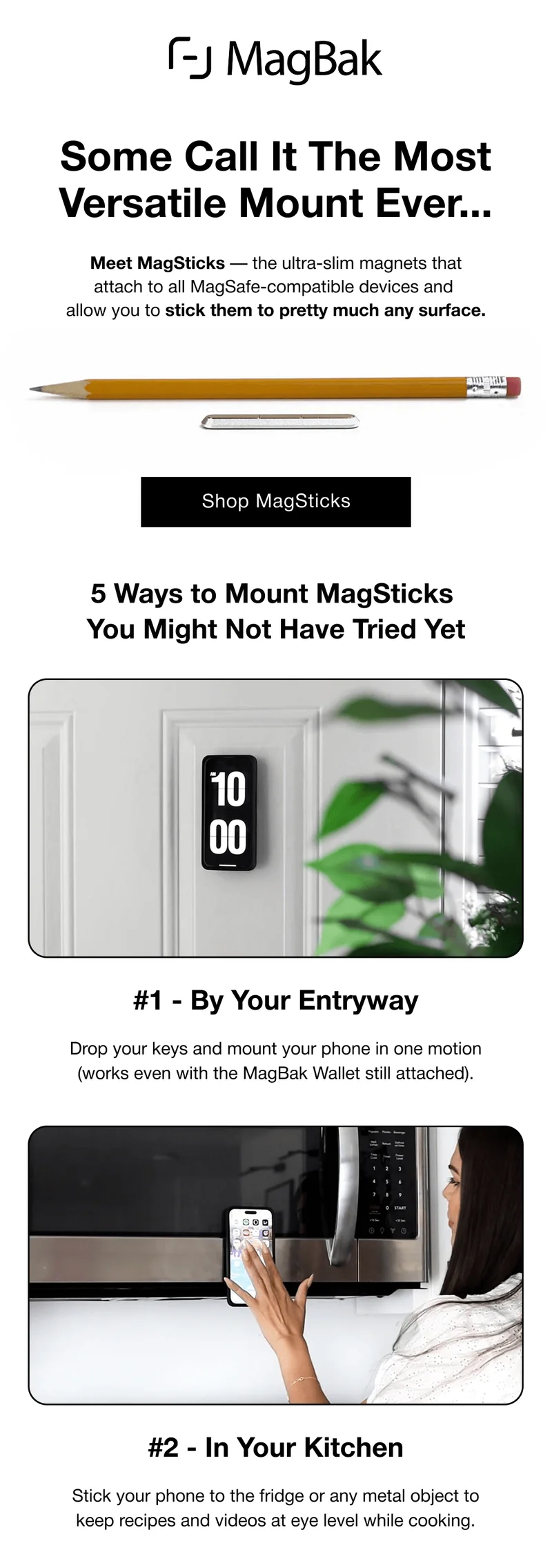 Some Call It The Most Versatile Mount Ever... Meet MagSticks — the ultra-slim magnets that attach to all MagSafe-compatible devices and  allow you to stick them to pretty much any surface. 5 Ways to Mount MagSticks  You Might Not Have Tried Yet #1 - By Your Entryway Drop your keys and mount your phone in one motion (works even with the MagBak Wallet still attached). #2 - In Your Kitchen Stick your phone to the fridge or any metal object to keep recipes and videos at eye level while cooking.
