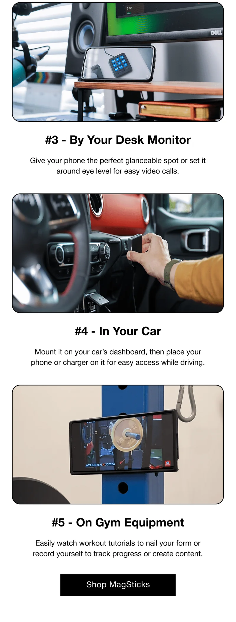 #3 - By Your Desk Monitor Give your phone the perfect glanceable spot or set it around eye level for easy video calls. #4 - In Your Car Mount it on your car’s dashboard, then place your phone or charger on it for easy access while driving. #5 - On Gym Equipment Easily watch workout tutorials to nail your form or record yourself to track progress or create content.