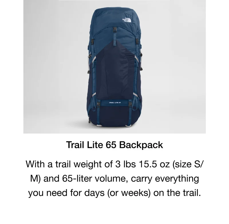 Trail Lite 65 Backpack. With a trail weight of 3 lbs 15.5 oz (size S/ M) and 65-liter volume, carry everything you need for days (or weeks) on the trail.