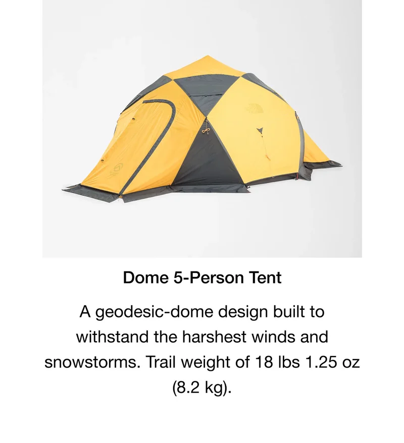 Dome 5-Person Tent. A geodesic-dome design built to withstand the harshest winds and snowstorms. Trail weight of 18 lbs 1.25 oz (8.2 kg).