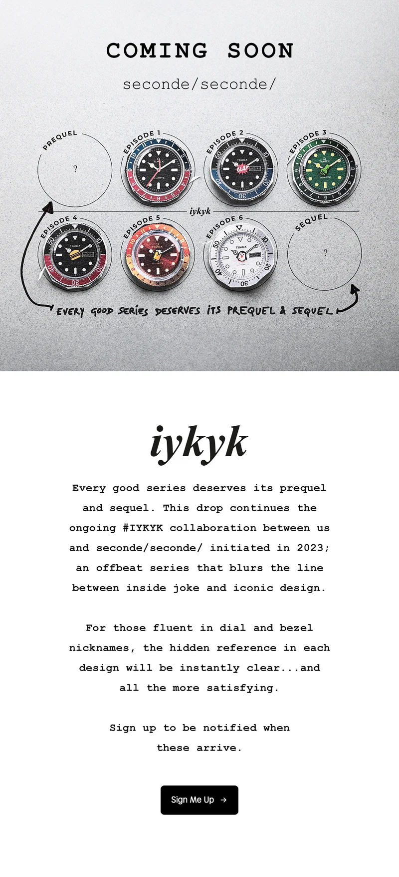 COMING SOON | seconde / seconde / | EVERY GOOD SERIES DESERVES ITS PREQUEL & SEQUEL | iykyk | Every good series deserves its prequel and sequel. This drop continues the ongoing #IKYYK collaboration between us and seconde / seconde / initiated in 2023; an offbeat series that blurs the line between inside joke and iconic design. For those fluent in dial and bezel nicknames, the hidden reference in each design will be instatntly clear...and all the more satisfying. Sign up to be notified when these arrive. | Sign Me Up