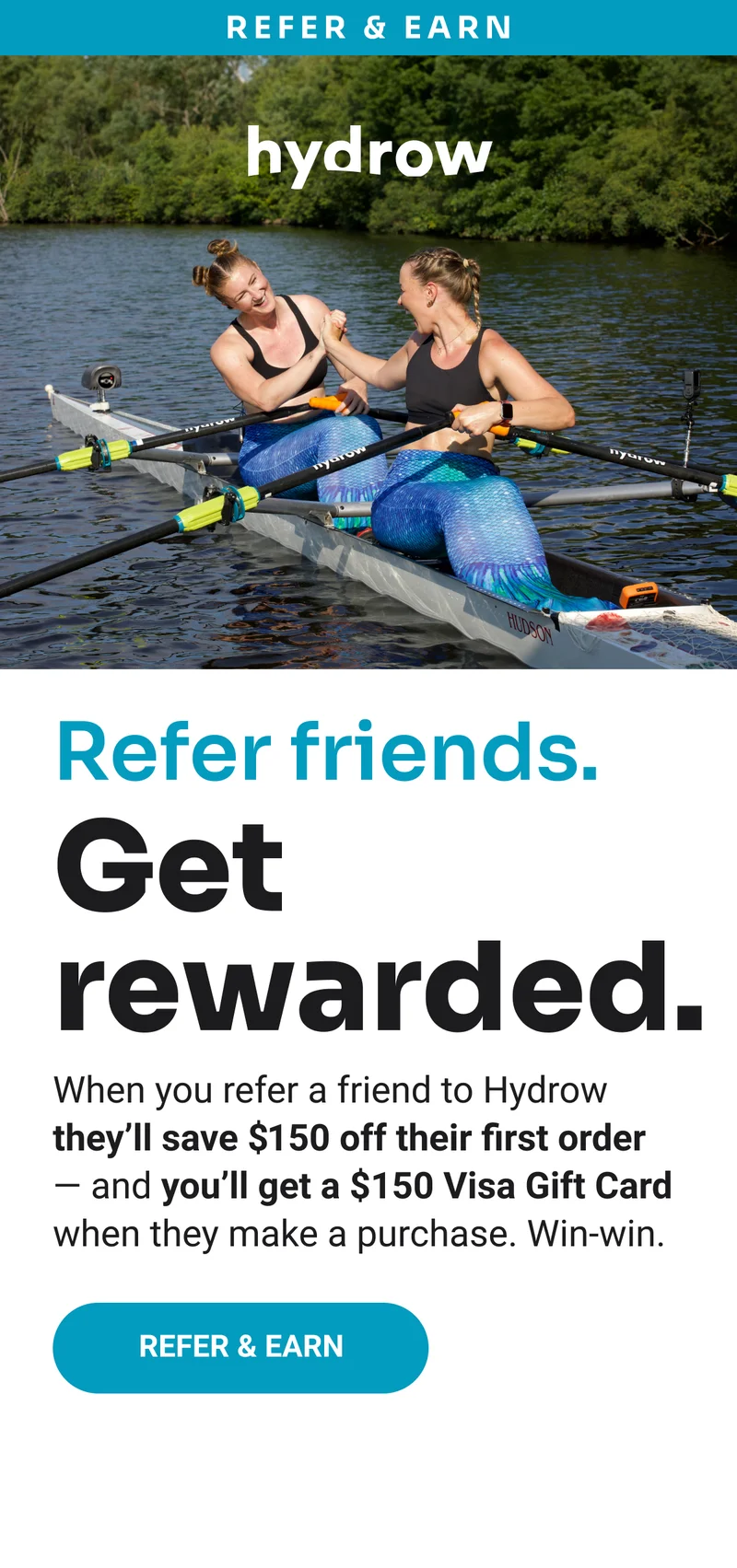 Refer and earn. Refer friends. Get rewarded. When you refer a friend to Hydrow they'll save $150 off their first order - and you'll get a $150 Visa Gift Card when they make a purchase. Win-win. Refer & Earn.