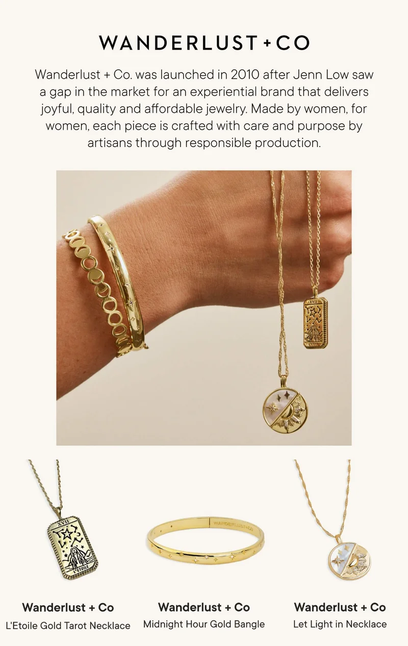 WANDERLUST + CO. Wanderlust + Co. was launched in 2010 after Jenn Low saw a gap in the market for an experiential brand that delivers joyful, quality and affordable jewelry. Made by women, for women, each piece is crafted with care and purpose by artisans through responsible production.