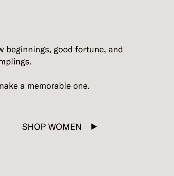 Here’s to health, happiness, new beginnings, good fortune, and great dumplings.  Make the Year of the Snake a memorable one. Shop Women