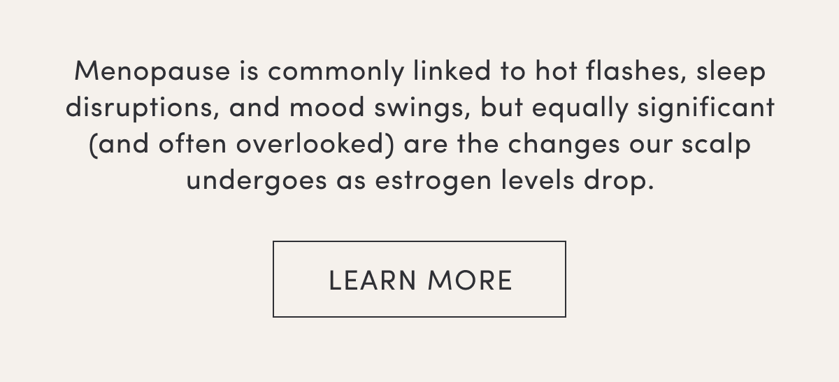 Menopause is commonly linked to hot flashes, sleep disruptions, and mood swings, but equally significant (and often overlooked) are the changes our scalp undergoes as estrogen levels drop. | Learn more