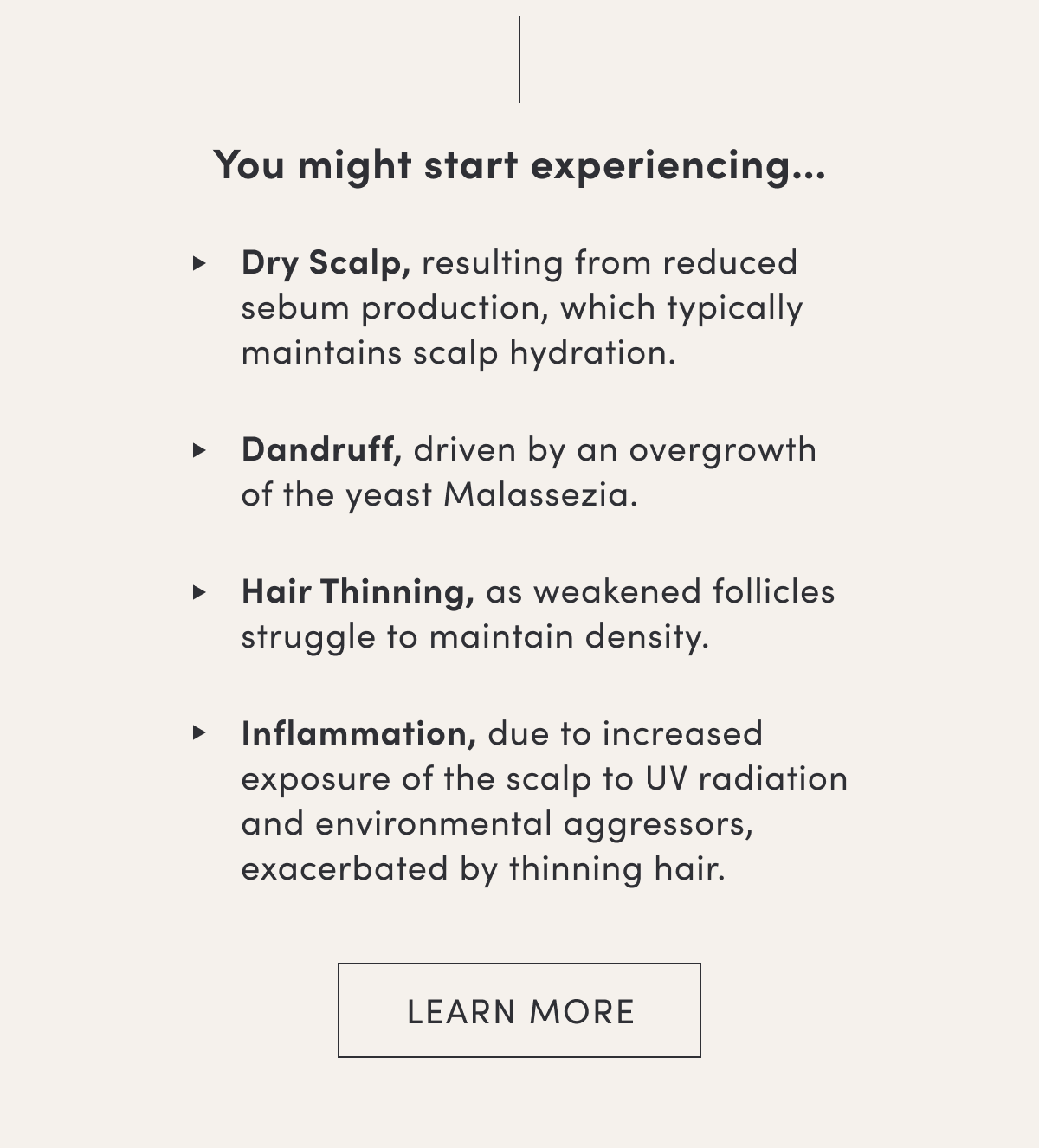 You might start experiencing… | Dry Scalp, resulting from reduced sebum production, which typically maintains scalp hydration. | Dandruff, driven by an overgrowth of the yeast Malassezia. | Hair Thinning, as weakened follicles struggle to maintain density. | Inflammation, due to increased exposure of the scalp to UV radiation and environmental aggressors, exacerbated by thinning hair. | Learn more