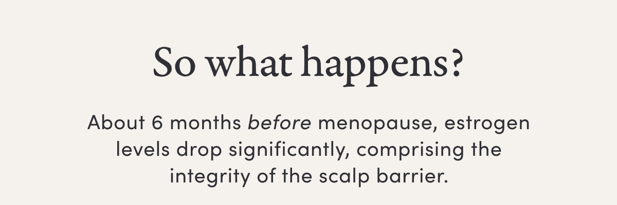 So what happens? | About 6 months before menopause, estrogen levels drop significantly, comprising the integrity of the scalp barrier.