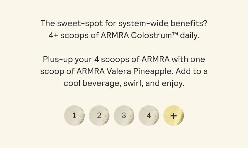 The sweet-spot for system-wide benefits? 4+ scoops of ARMRA Colostrum™ daily. Plus-up your 4 scoops of ARMRA with one scoop of ARMRA Valera Pineapple. Add to a cool beverage, swirl, and enjoy.