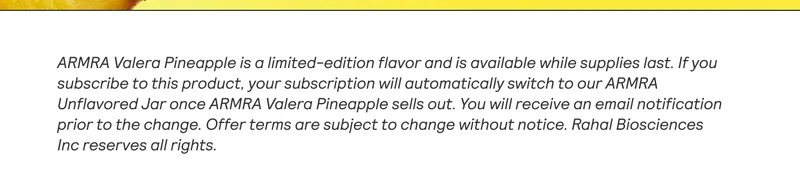 ARMRA Valera Pineapple is a limited-edition flavor and is available while supplies last. If you subscribe to this product, your subscription will automatically switch to our ARMRA Unfiavored Jar once ARMRA Valera Pineapple sells out. You will receive an email notification | prior to the change. Offer terms are subject to change without notice. Rahal Biosciences Inc reserves all rights.