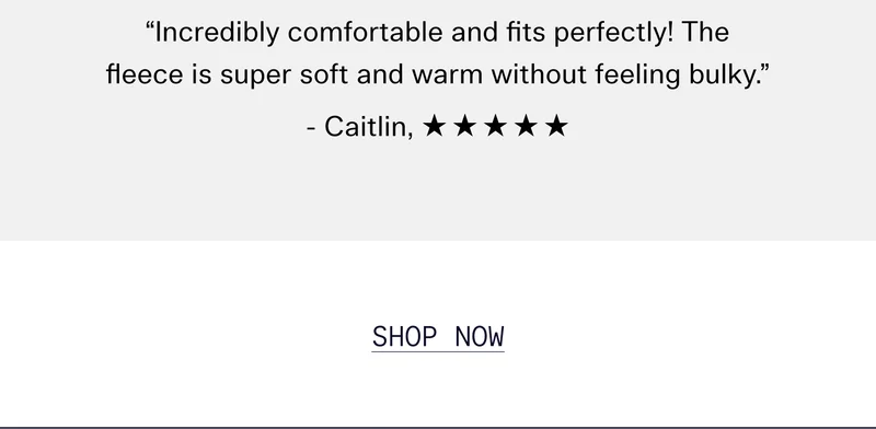 “Incredibly comfortable and fits perfectly! The fleece is super soft and warm without feeling bulky.” - Caitlin, ☆☆☆☆☆  |  SHOP NOW