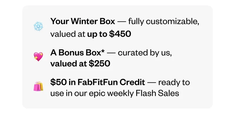 Your Winter Box — fully customizable, valued at up to $450 | A Bonus Box — curated by us, valued at $250 | $50 in FabFitFun Credit — ready to use in our epic weekly Flash Sales