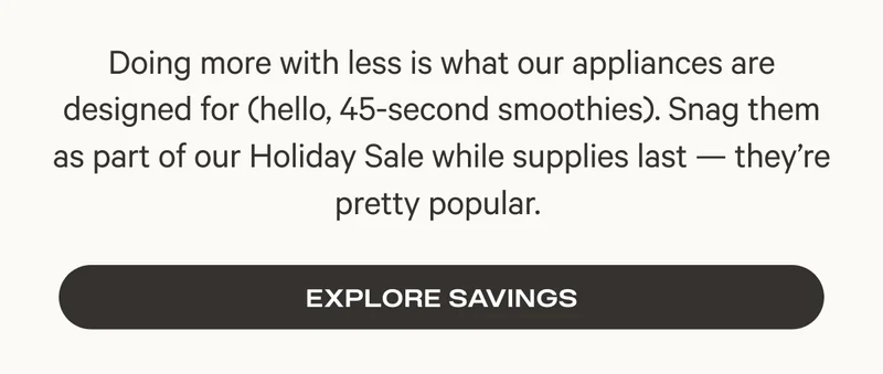 Doing more with less is what our appliances are designed for (hello, 45-second smoothies). Snag them as part of our Holiday Sale while supplies last — they’re pretty popular.&nbsp;- Explore Savings