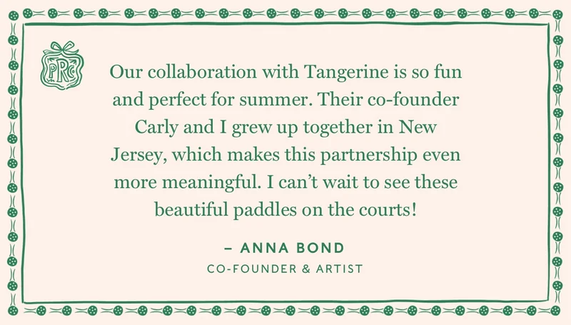 Our collaboration with Tangerine is so fun and perfect for summer. Their co-founder Carly and I grew up together in New Jersey, which makes this partnership even more meaningful. I can't wait to see these beautiful paddles on the courts.