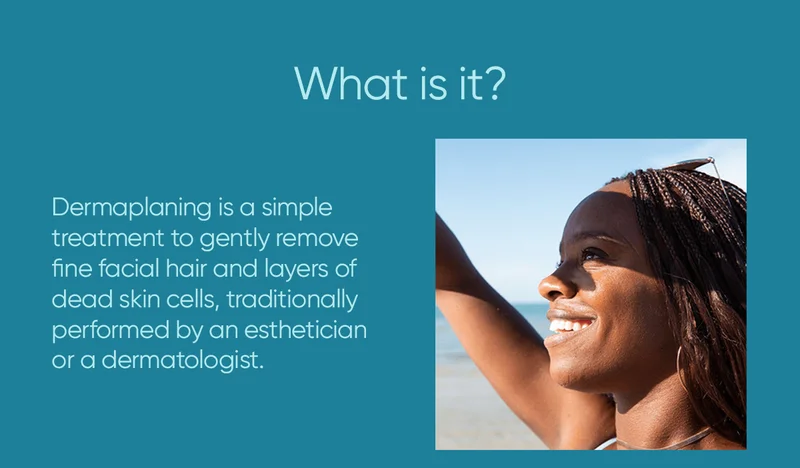 What is it? Dermaplaning is a simple treatment to gently remove fine facial hair and layers of dead skin cells, traditionally performed by an esthetician or a dermatologist.