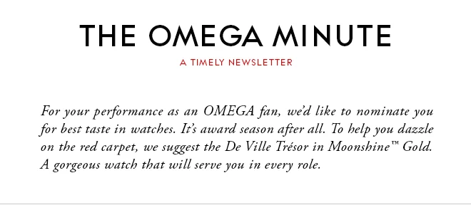 THE OMEGA MINUTE - A TIMELY NEWSLETTER - For your performance as an OMEGA fan, we’d like to nominate you for best taste in watches. It’s award season after all. To help you dazzle on the red carpet, we suggest the De Ville Trésor in Moonshine™ Gold. A gorgeous watch that will serve you in every role.
