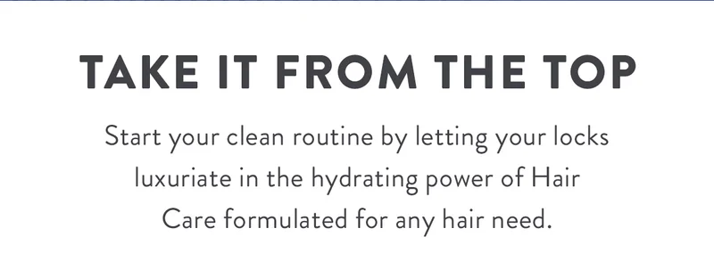 Take It From the Top | Start your clean routine by letting your locks luxuriate in the hydrating power of Hair Care formulated for any hair need.