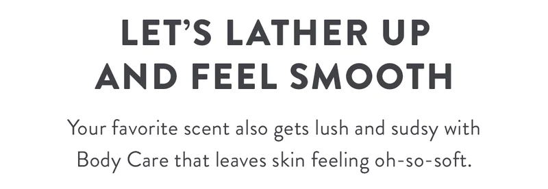 Let’s Lather Up and feel smooth | Your favorite scent also gets lush and sudsy with Body Care that leaves skin feeling oh-so-soft.