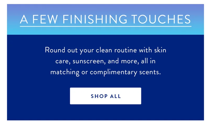 A Few Finishing Touches | Round out your clean routine with skin care, sunscreen, and more, all in matching or complimentary scents. | SHOP ALL