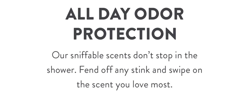 All Day Odor Protection | Our sniffable scents don’t stop in the shower. Fend off any stink and swipe on the scent you love most.
