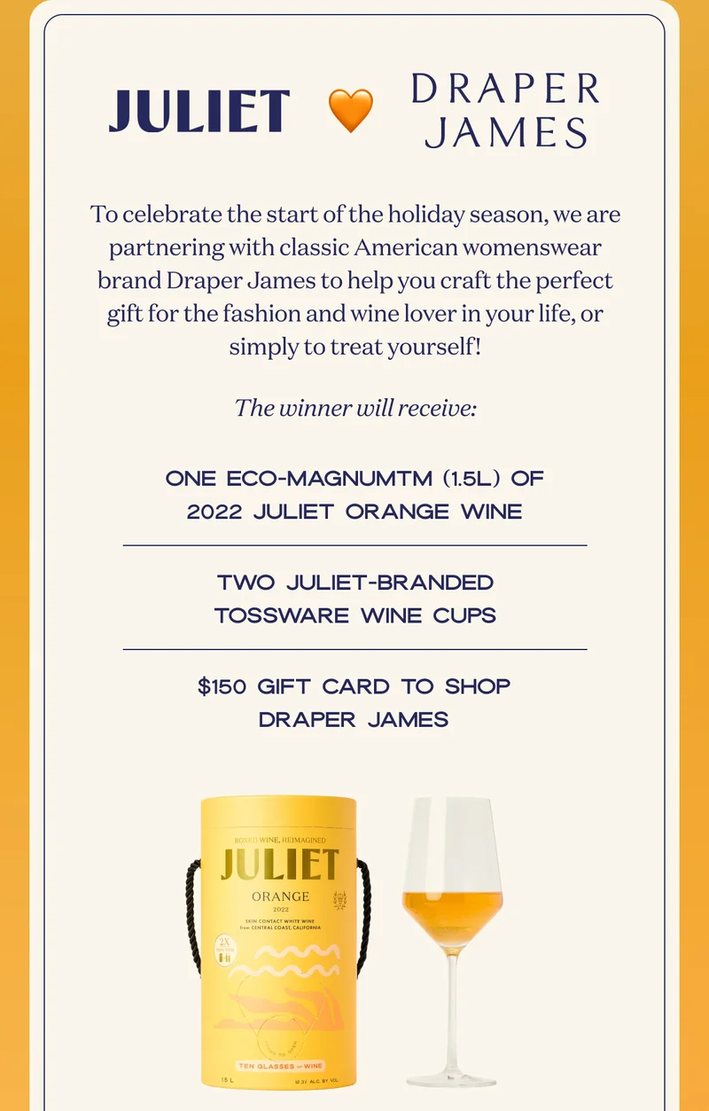 Juliet | Draper James | To celebrate the start of the holiday season, we are partnering with classic American womenswear brand Draper James to help you craft the perfect gift for the fashion and wine lover in your life, or simply to treat yourself! | The winner will receive: | One Eco-Magnum   (1.5L) of 2022 Juliet Orange Wine | Two Juliet-branded Tossware wine cups | $150 gift card to shop Draper James