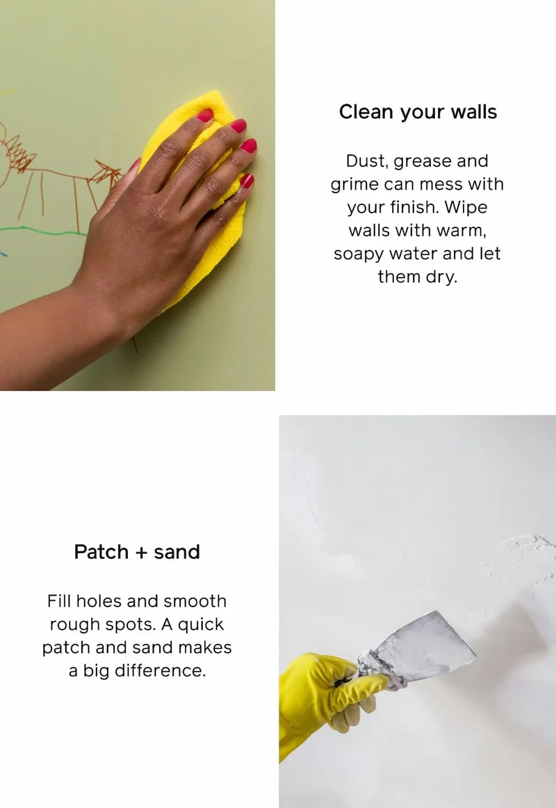 Clean your walls: Dust, grease and grime can mess with your finish. Wipe walls with warm, soapy water and let them dry. Patch + sand: Fill holes and smooth rough spots. A quick patch and sand makes a big difference.