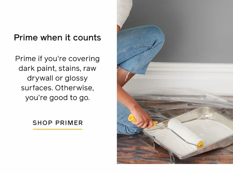 Prime when it counts: Prime if you're covering dark paint, stains, raw drywall or glossy surfaces. Otherwise, you're good to go. SHOP PRIMER