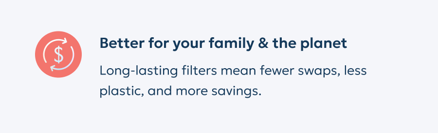 Better for your family & the planet: Long-lasting filters mean fewer swaps, less plastic, and more savings.