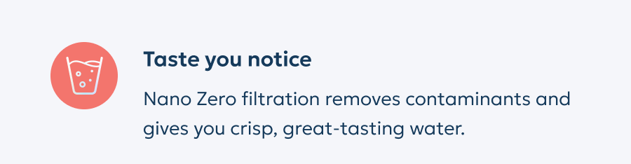 Taste you notice: Nano Zero filtration removes contaminants and gives you crisp, great-tasting water.