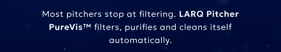 Most pitchers stop at filtering. LARQ Pitcher PureVis™ filters, purifies and cleans itself automatically.